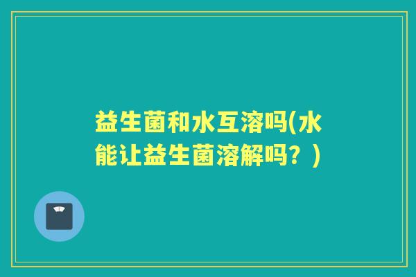 益生菌和水互溶吗(水能让益生菌溶解吗？)