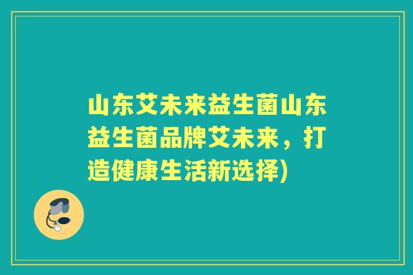 山东艾未来益生菌山东益生菌品牌艾未来，打造健康生活新选择)