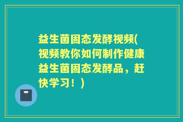 益生菌固态发酵视频(视频教你如何制作健康益生菌固态发酵品，赶快学习！)