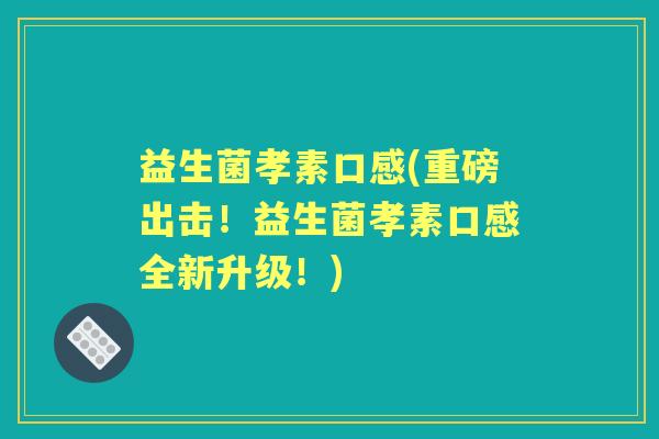 益生菌孝素口感(重磅出击!益生菌孝素口感全新升级!) 益生菌孝素口感(重磅出击!益生菌孝素口感全新升级!)