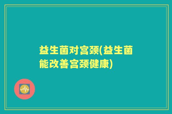 益生菌对宫颈(益生菌能改善宫颈健康) 益生菌对宫颈(益生菌能改善宫颈健康)