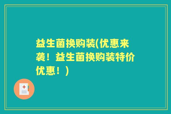 益生菌换购装(优惠来袭!益生菌换购装特价优惠!) 益生菌换购装(优惠来袭!益生菌换购装特价优惠!)