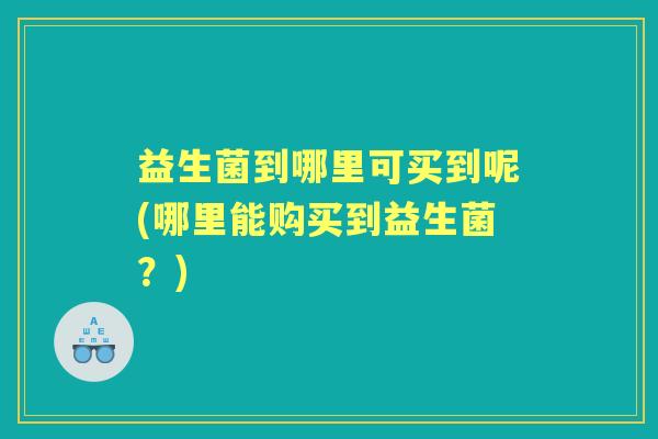 益生菌到哪里可买到呢(哪里能购买到益生菌？)