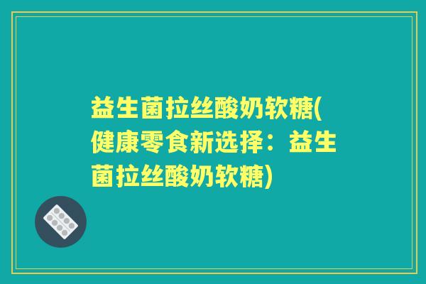 益生菌拉丝酸奶软糖(健康零食新选择：益生菌拉丝酸奶软糖)