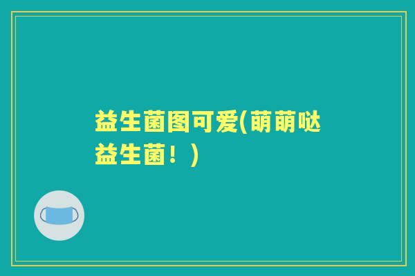 益生菌图可爱(萌萌哒益生菌!) 益生菌图可爱(萌萌哒益生菌!)