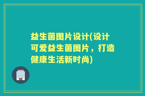 益生菌图片设计(设计可爱益生菌图片，打造健康生活新时尚)