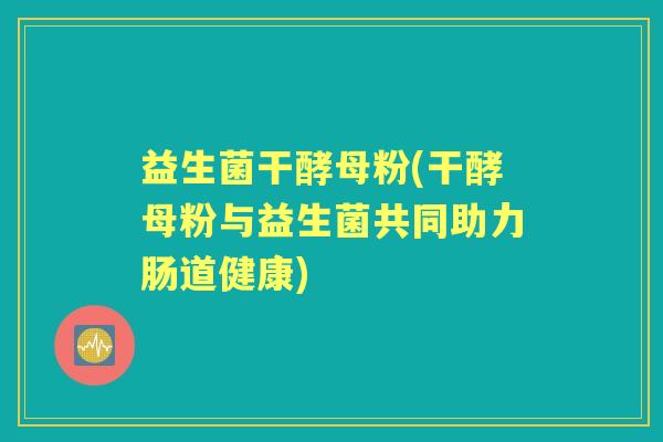 益生菌干酵母粉(干酵母粉与益生菌共同助力肠道健康) 益生菌干酵母粉(干酵母粉与益生菌共同助力肠道健康)