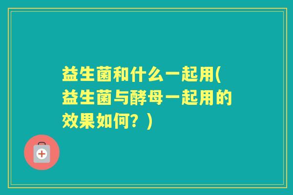 益生菌和什么一起用(益生菌与酵母一起用的效果如何?) 益生菌和什么一起用(益生菌与酵母一起用的效果如何?)