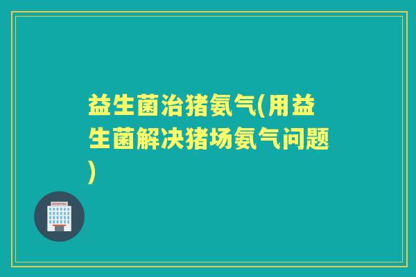 益生菌猪氨气(用益生菌解决猪场氨气问题)