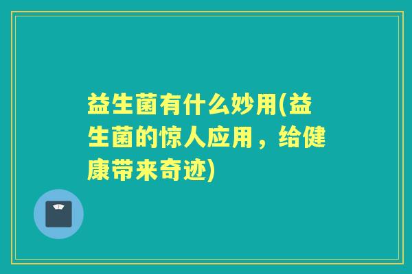 益生菌有什么妙用(益生菌的惊人应用,给健康带来奇迹) 益生菌有什么妙用(益生菌的惊人应用,给健康带来奇迹)