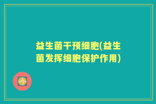 益生菌干预细胞(益生菌发挥细胞保护作用) 益生菌干预细胞(益生菌发挥细胞保护作用)