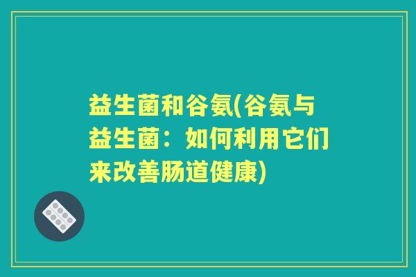 益生菌和谷氨(谷氨与益生菌:如何利用它们来改善肠道健康) 益生菌和谷氨(谷氨与益生菌:如何利用它们来改善肠道健康)