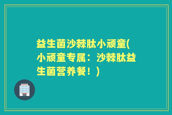 益生菌沙棘肽小顽童(小顽童专属：沙棘肽益生菌营养餐！)