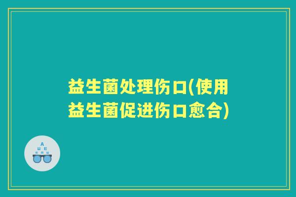 益生菌处理伤口(使用益生菌促进伤口愈合) 益生菌处理伤口(使用益生菌促进伤口愈合)
