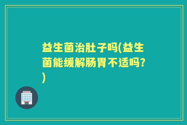 益生菌肚子吗(益生菌能缓解肠胃不适吗?) 益生菌肚子吗(益生菌能缓解肠胃不适吗?)
