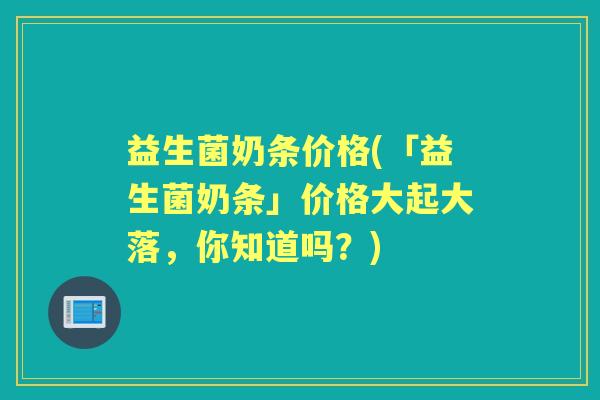 益生菌奶条价格(「益生菌奶条」价格大起大落，你知道吗？)