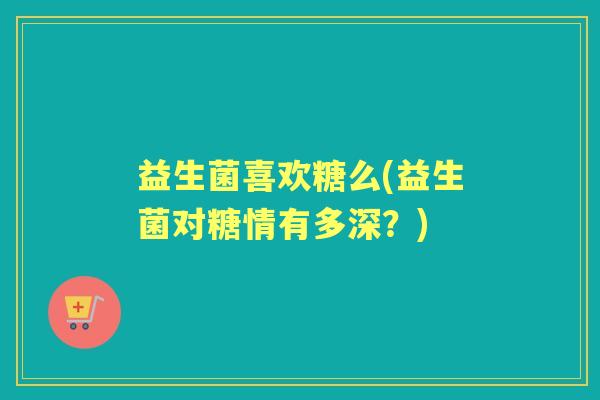 益生菌喜欢糖么(益生菌对糖情有多深?) 益生菌喜欢糖么(益生菌对糖情有多深?)