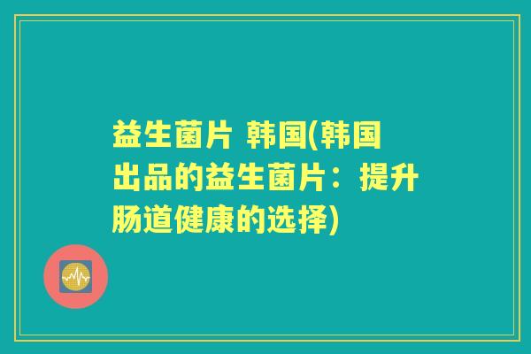 益生菌片 韩国(韩国出品的益生菌片：提升肠道健康的选择)