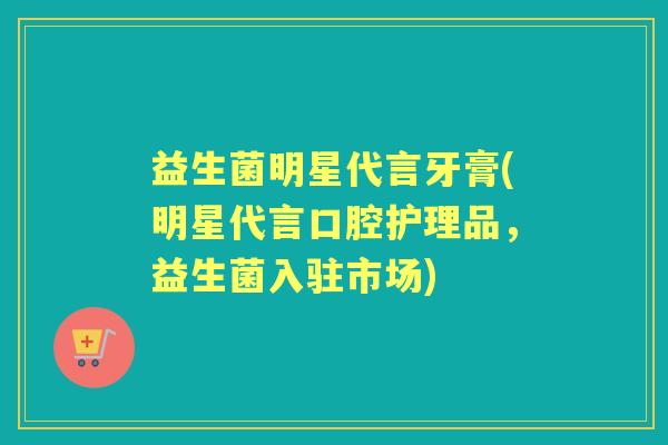 益生菌明星代言牙膏(明星代言口腔护理品,益生菌入驻市场) 益生菌明星代言牙膏(明星代言口腔护理品,益生菌入驻市场)