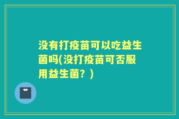 没有打疫苗可以吃益生菌吗(没打疫苗可否服用益生菌?) 没有打疫苗可以吃益生菌吗(没打疫苗可否服用益生菌?)