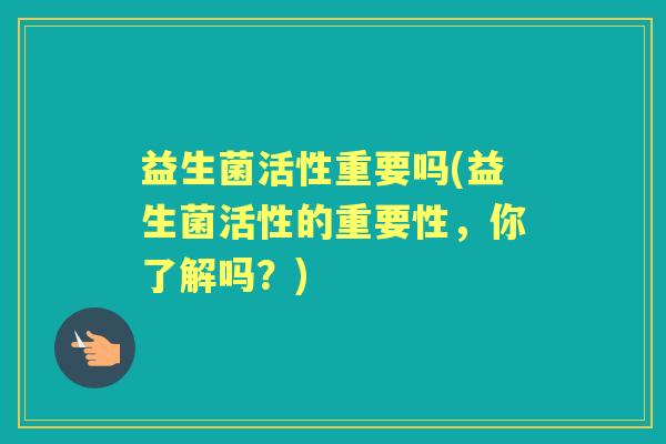 益生菌活性重要吗(益生菌活性的重要性,你了解吗?) 益生菌活性重要吗(益生菌活性的重要性,你了解吗?)