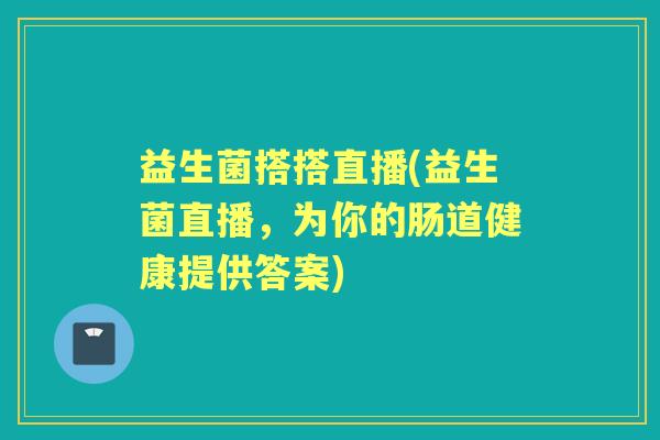 益生菌搭搭直播(益生菌直播,为你的肠道健康提供答案) 益生菌搭搭直播(益生菌直播,为你的肠道健康提供答案)