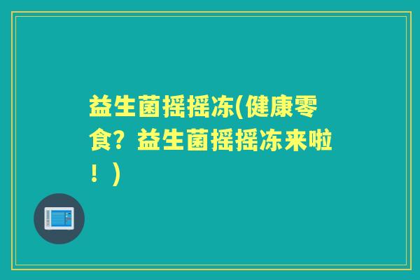 益生菌摇摇冻(健康零食?益生菌摇摇冻来啦!) 益生菌摇摇冻(健康零食?益生菌摇摇冻来啦!)