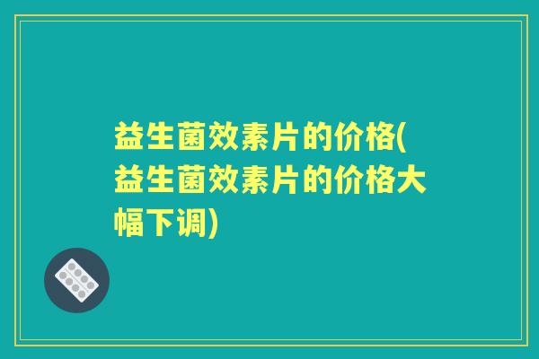 益生菌效素片的价格(益生菌效素片的价格大幅下调) 益生菌效素片的价格(益生菌效素片的价格大幅下调)