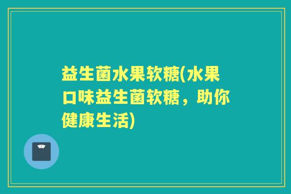 益生菌水果软糖(水果口味益生菌软糖,助你健康生活) 益生菌水果软糖(水果口味益生菌软糖,助你健康生活)