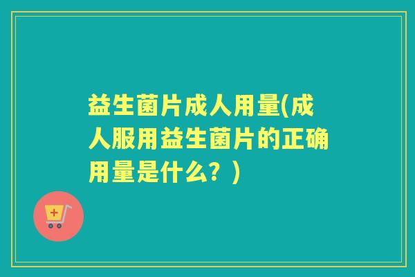 益生菌片成人用量(成人服用益生菌片的正确用量是什么？)