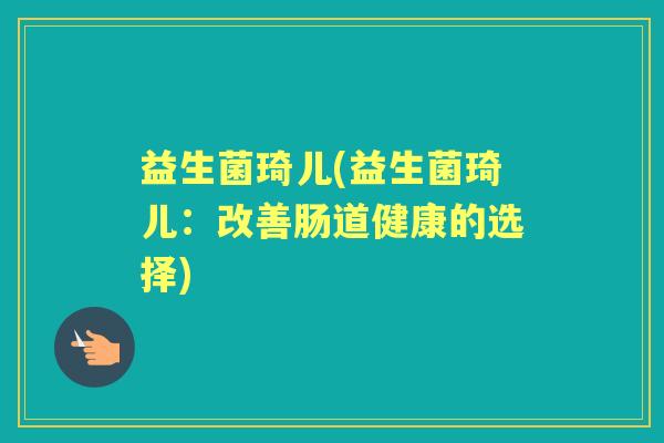 益生菌琦儿(益生菌琦儿:改善肠道健康的选择) 益生菌琦儿(益生菌琦儿:改善肠道健康的选择)