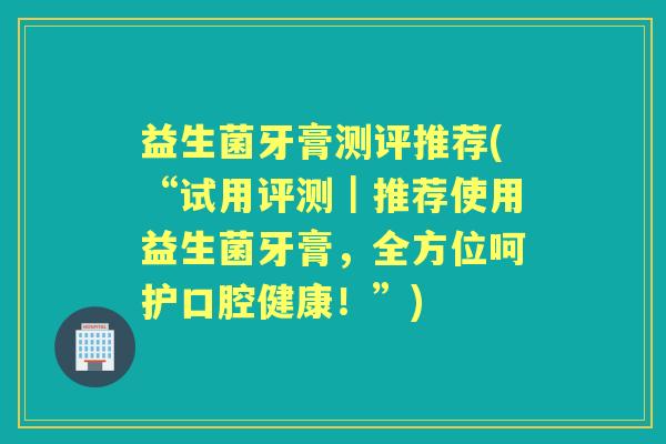 益生菌牙膏测评推荐(“试用评测|推荐使用益生菌牙膏,全方位呵护口腔健康!”) 益生菌牙膏测评推荐(“试用评测|推荐使用益生菌牙膏,全方位呵护口腔健康!”)