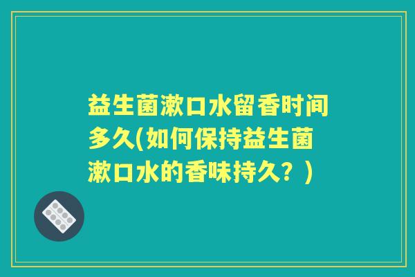 益生菌漱口水留香时间多久(如何保持益生菌漱口水的香味持久?) 益生菌漱口水留香时间多久(如何保持益生菌漱口水的香味持久?)