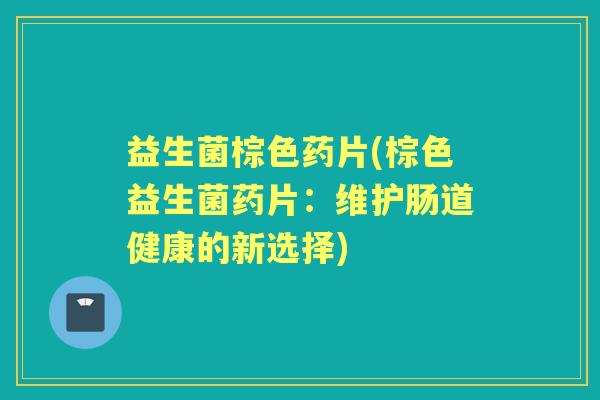 益生菌棕色药片(棕色益生菌药片:维护肠道健康的新选择) 益生菌棕色药片(棕色益生菌药片:维护肠道健康的新选择)