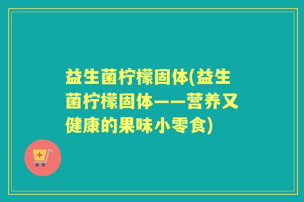 益生菌柠檬固体(益生菌柠檬固体——营养又健康的果味小零食)