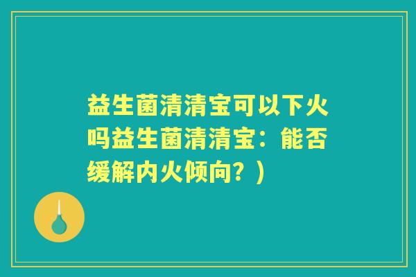 益生菌清清宝可以下火吗益生菌清清宝:能否缓解内火倾向?) 益生菌清清宝可以下火吗益生菌清清宝:能否缓解内火倾向?)