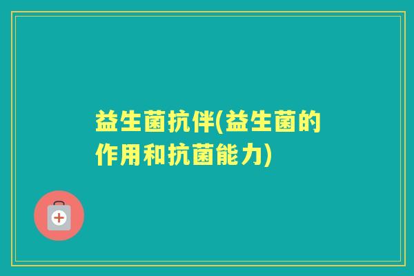 益生菌抗伴(益生菌的作用和能力) 益生菌抗伴(益生菌的作用和能力)