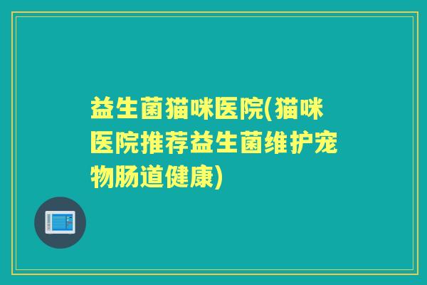 益生菌猫咪医院(猫咪医院推荐益生菌维护宠物肠道健康) 益生菌猫咪医院(猫咪医院推荐益生菌维护宠物肠道健康)