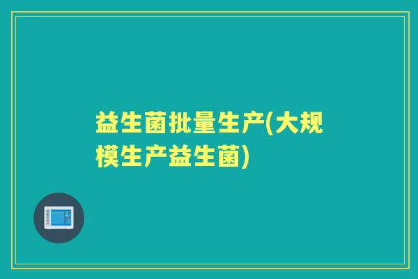 益生菌批量生产(大规模生产益生菌)