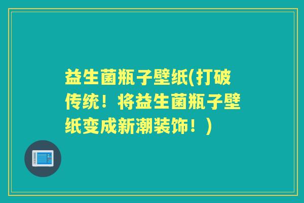 益生菌瓶子壁纸(打破传统!将益生菌瓶子壁纸变成新潮装饰!) 益生菌瓶子壁纸(打破传统!将益生菌瓶子壁纸变成新潮装饰!)