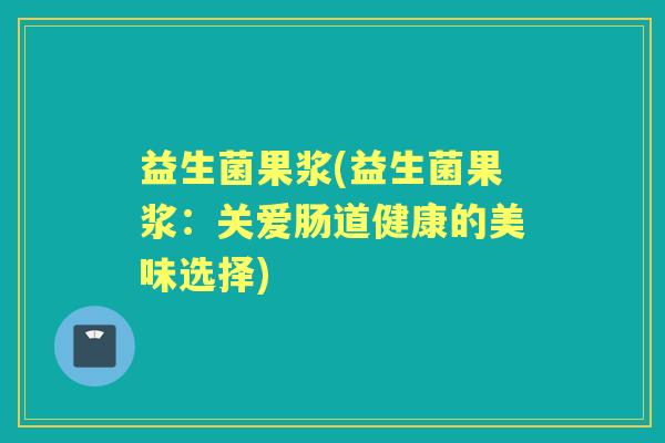 益生菌果浆(益生菌果浆:关爱肠道健康的美味选择) 益生菌果浆(益生菌果浆:关爱肠道健康的美味选择)