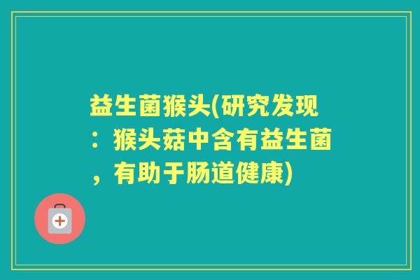 益生菌猴头(研究发现:猴头菇中含有益生菌,有助于肠道健康) 益生菌猴头(研究发现:猴头菇中含有益生菌,有助于肠道健康)