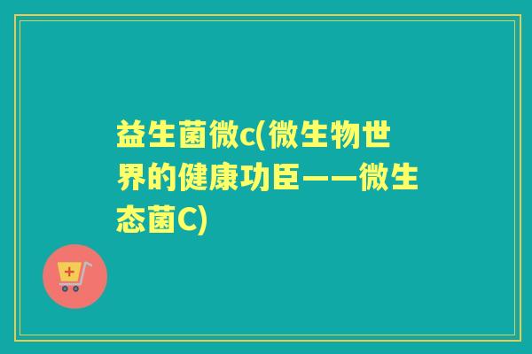 益生菌微c(微生物世界的健康功臣——微生态菌C)