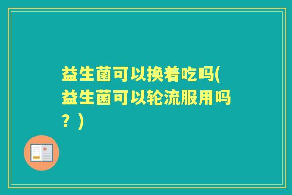 益生菌可以换着吃吗(益生菌可以轮流服用吗?) 益生菌可以换着吃吗(益生菌可以轮流服用吗?)