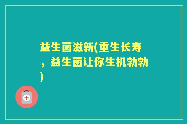 益生菌滋新(重生长寿,益生菌让你生机勃勃) 益生菌滋新(重生长寿,益生菌让你生机勃勃)