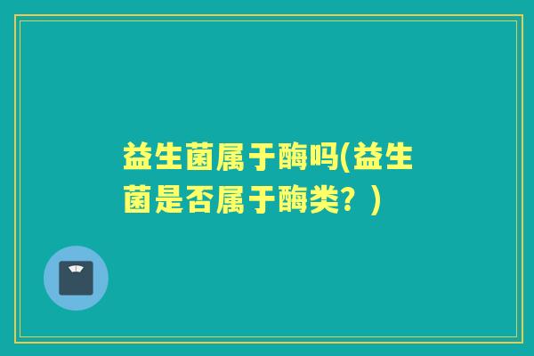 益生菌属于酶吗(益生菌是否属于酶类？)