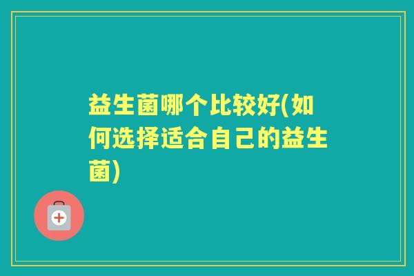 益生菌哪个比较好(如何选择适合自己的益生菌) 益生菌哪个比较好(如何选择适合自己的益生菌)