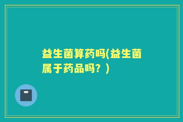 益生菌算药吗(益生菌属于药品吗?) 益生菌算药吗(益生菌属于药品吗?)