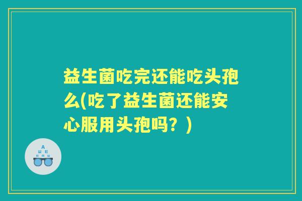 益生菌吃完还能吃头孢么(吃了益生菌还能安心服用头孢吗？)