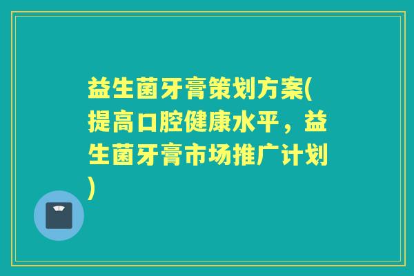 益生菌牙膏策划方案(提高口腔健康水平，益生菌牙膏市场推广计划)